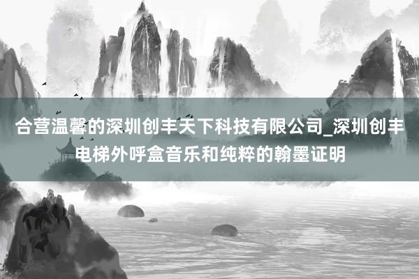 合营温馨的深圳创丰天下科技有限公司_深圳创丰电梯外呼盒音乐和纯粹的翰墨证明