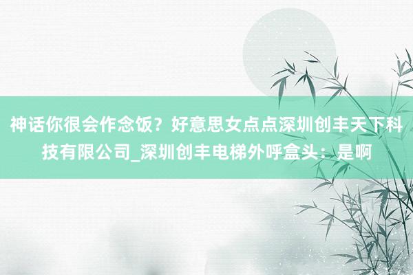 神话你很会作念饭?好意思女点点深圳创丰天下科技有限公司_深圳创丰电梯外呼盒头:是啊