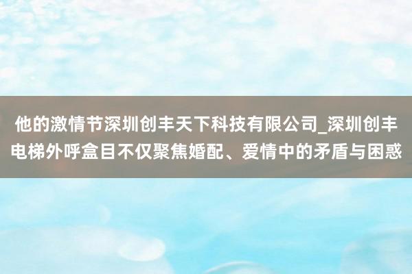 他的激情节深圳创丰天下科技有限公司_深圳创丰电梯外呼盒目不仅聚焦婚配、爱情中的矛盾与困惑