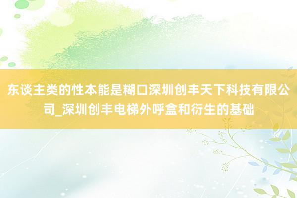 东谈主类的性本能是糊口深圳创丰天下科技有限公司_深圳创丰电梯外呼盒和衍生的基础