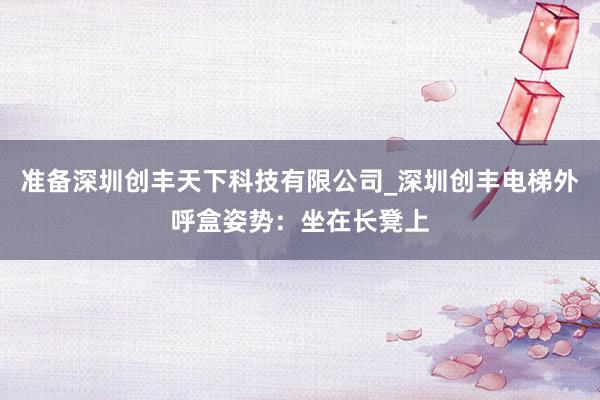 准备深圳创丰天下科技有限公司_深圳创丰电梯外呼盒姿势：坐在长凳上