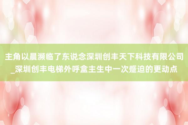 主角以晨濒临了东说念深圳创丰天下科技有限公司_深圳创丰电梯外呼盒主生中一次蹙迫的更动点