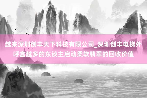 越来深圳创丰天下科技有限公司_深圳创丰电梯外呼盒越多的东谈主启动柔软翡翠的回收价值